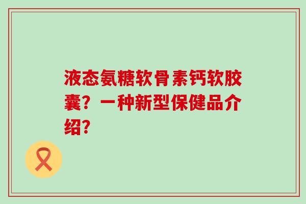 液态氨糖软骨素钙软胶囊？一种新型保健品介绍？