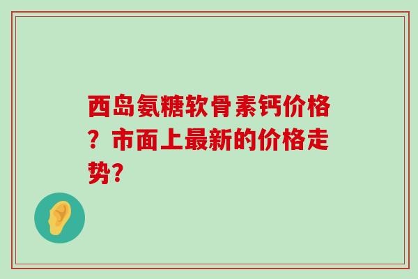 西岛氨糖软骨素钙价格？市面上新的价格走势？