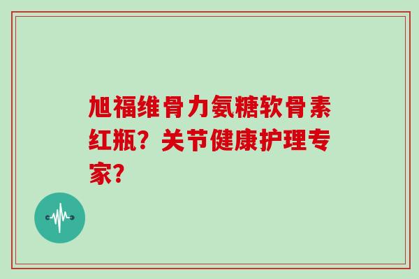 旭福维骨力氨糖软骨素红瓶?关节健康护理专家? 旭福维骨力氨糖软骨素红瓶?关节健康护理专家?