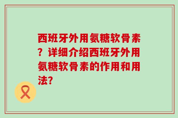 西班牙外用氨糖软骨素？详细介绍西班牙外用氨糖软骨素的作用和用法？