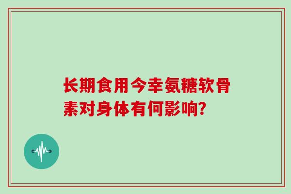长期食用今幸氨糖软骨素对身体有何影响? 长期食用今幸氨糖软骨素对身体有何影响?