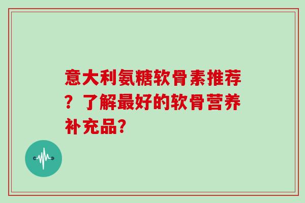 意大利氨糖软骨素推荐？了解好的软骨营养补充品？