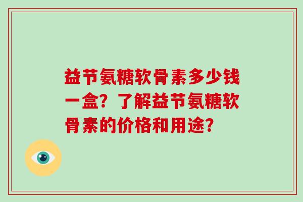 益节氨糖软骨素多少钱一盒?了解益节氨糖软骨素的价格和用途? 益节氨糖软骨素多少钱一盒?了解益节氨糖软骨素的价格和用途?