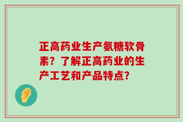 正高药业生产氨糖软骨素?了解正高药业的生产工艺和产品特点? 正高药业生产氨糖软骨素?了解正高药业的生产工艺和产品特点?