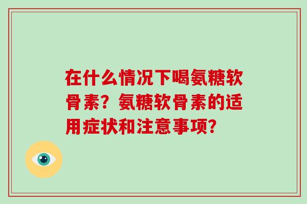 在什么情况下喝氨糖软骨素?氨糖软骨素的适用症状和注意事项? 在什么情况下喝氨糖软骨素?氨糖软骨素的适用症状和注意事项?
