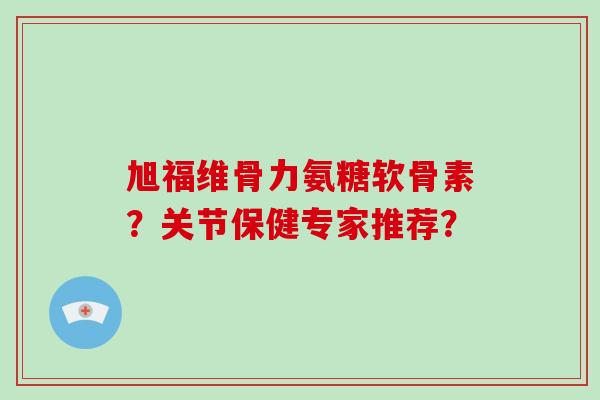 旭福维骨力氨糖软骨素?关节保健专家推荐? 旭福维骨力氨糖软骨素?关节保健专家推荐?