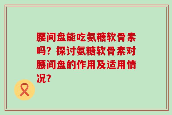 腰间盘能吃氨糖软骨素吗？探讨氨糖软骨素对腰间盘的作用及适用情况？