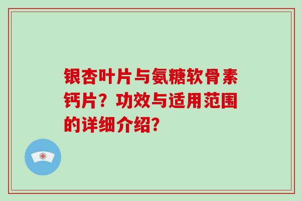 银杏叶片与氨糖软骨素钙片?功效与适用范围的详细介绍? 银杏叶片与氨糖软骨素钙片?功效与适用范围的详细介绍?