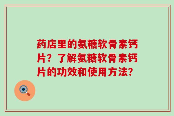 药店里的氨糖软骨素钙片?了解氨糖软骨素钙片的功效和使用方法? 药店里的氨糖软骨素钙片?了解氨糖软骨素钙片的功效和使用方法?