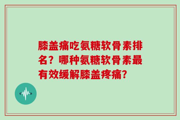 膝盖痛吃氨糖软骨素排名?哪种氨糖软骨素有效缓解膝盖? 膝盖痛吃氨糖软骨素排名?哪种氨糖软骨素有效缓解膝盖?