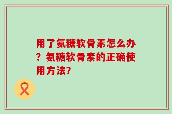 用了氨糖软骨素怎么办?氨糖软骨素的正确使用方法? 用了氨糖软骨素怎么办?氨糖软骨素的正确使用方法?