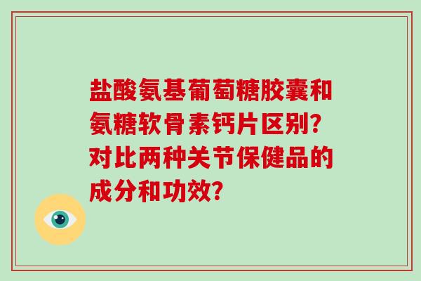 盐酸氨基葡萄糖胶囊和氨糖软骨素钙片区别？对比两种关节保健品的成分和功效？