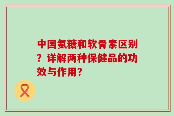 中国氨糖和软骨素区别?详解两种保健品的功效与作用? 中国氨糖和软骨素区别?详解两种保健品的功效与作用?