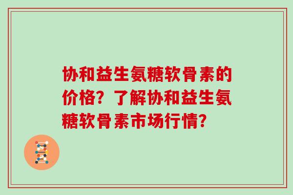 协和益生氨糖软骨素的价格？了解协和益生氨糖软骨素市场行情？