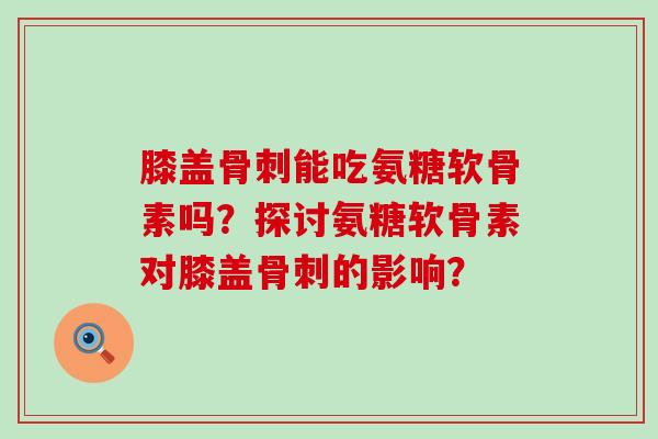 膝盖能吃氨糖软骨素吗？探讨氨糖软骨素对膝盖的影响？