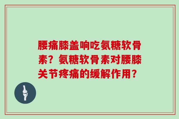 腰痛膝盖响吃氨糖软骨素?氨糖软骨素对腰膝关节的缓解作用? 腰痛膝盖响吃氨糖软骨素?氨糖软骨素对腰膝关节的缓解作用?