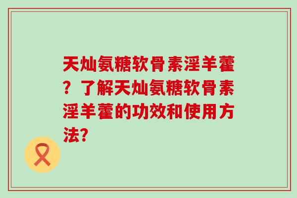 天灿氨糖软骨素淫羊藿?了解天灿氨糖软骨素淫羊藿的功效和使用方法? 天灿氨糖软骨素淫羊藿?了解天灿氨糖软骨素淫羊藿的功效和使用方法?