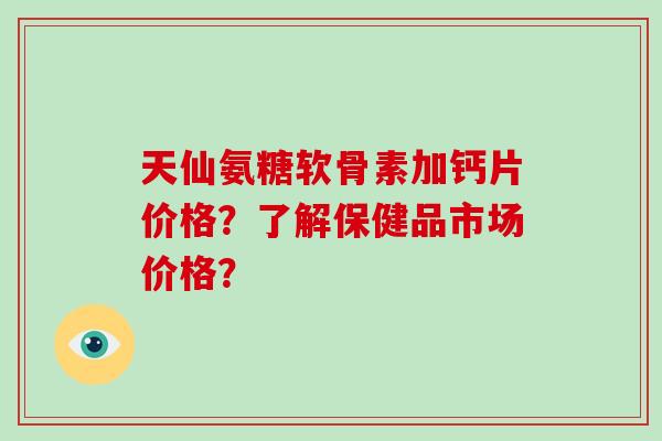 天仙氨糖软骨素加钙片价格?了解保健品市场价格? 天仙氨糖软骨素加钙片价格?了解保健品市场价格?