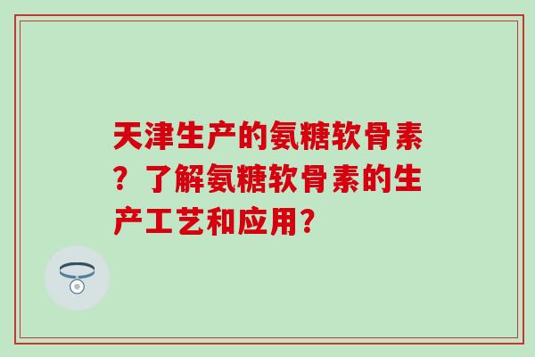 天津生产的氨糖软骨素?了解氨糖软骨素的生产工艺和应用? 天津生产的氨糖软骨素?了解氨糖软骨素的生产工艺和应用?