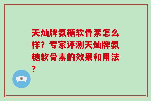 天灿牌氨糖软骨素怎么样？专家评测天灿牌氨糖软骨素的效果和用法？