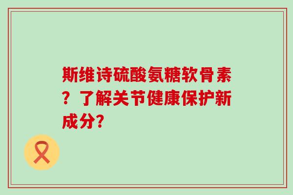 斯维诗硫酸氨糖软骨素?了解关节健康保护新成分? 斯维诗硫酸氨糖软骨素?了解关节健康保护新成分?