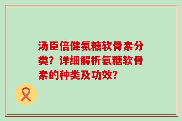 汤臣倍健氨糖软骨素分类？详细解析氨糖软骨素的种类及功效？