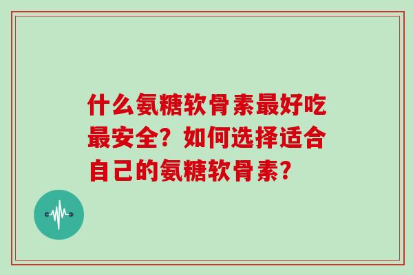 什么氨糖软骨素好吃安全？如何选择适合自己的氨糖软骨素？
