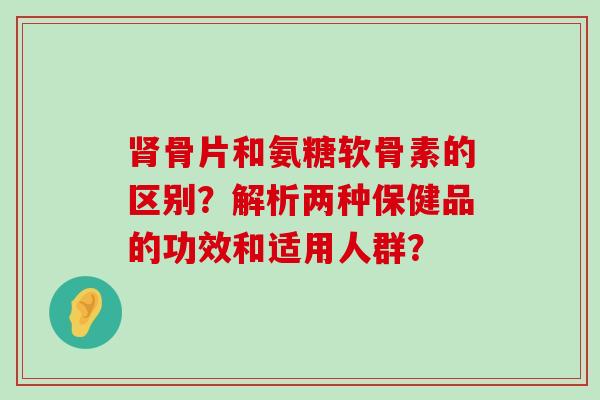 骨片和氨糖软骨素的区别？解析两种保健品的功效和适用人群？