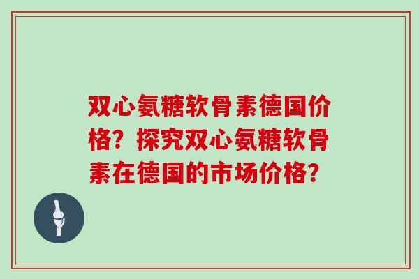 双心氨糖软骨素德国价格?探究双心氨糖软骨素在德国的市场价格? 双心氨糖软骨素德国价格?探究双心氨糖软骨素在德国的市场价格?