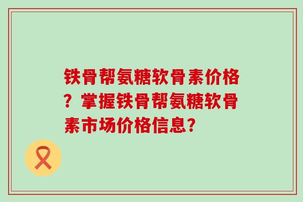 铁骨帮氨糖软骨素价格?掌握铁骨帮氨糖软骨素市场价格信息? 铁骨帮氨糖软骨素价格?掌握铁骨帮氨糖软骨素市场价格信息?
