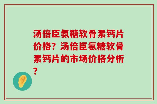 汤倍臣氨糖软骨素钙片价格?汤倍臣氨糖软骨素钙片的市场价格分析? 汤倍臣氨糖软骨素钙片价格?汤倍臣氨糖软骨素钙片的市场价格分析?