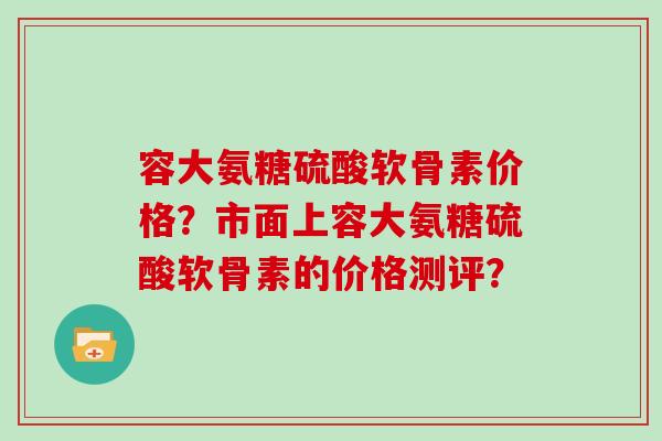 容大氨糖硫酸软骨素价格?市面上容大氨糖硫酸软骨素的价格测评? 容大氨糖硫酸软骨素价格?市面上容大氨糖硫酸软骨素的价格测评?