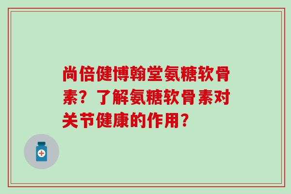 尚倍健博翰堂氨糖软骨素？了解氨糖软骨素对关节健康的作用？