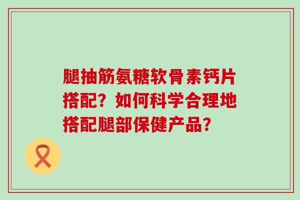 腿抽筋氨糖软骨素钙片搭配？如何科学合理地搭配腿部保健产品？