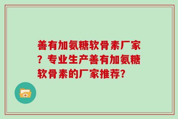 善有加氨糖软骨素厂家?专业生产善有加氨糖软骨素的厂家推荐? 善有加氨糖软骨素厂家?专业生产善有加氨糖软骨素的厂家推荐?
