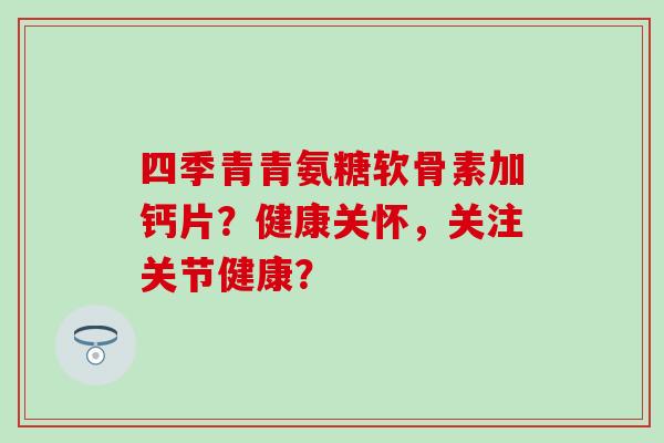 四季青青氨糖软骨素加钙片?健康关怀,关注关节健康? 四季青青氨糖软骨素加钙片?健康关怀,关注关节健康?