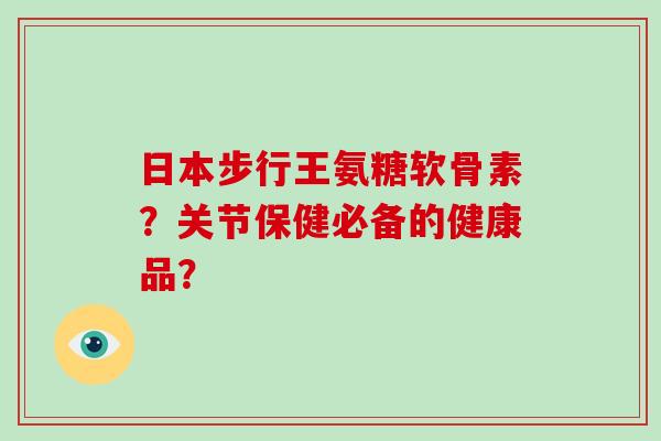 日本步行王氨糖软骨素?关节保健必备的健康品? 日本步行王氨糖软骨素?关节保健必备的健康品?