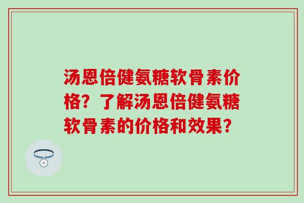 汤恩倍健氨糖软骨素价格?了解汤恩倍健氨糖软骨素的价格和效果? 汤恩倍健氨糖软骨素价格?了解汤恩倍健氨糖软骨素的价格和效果?