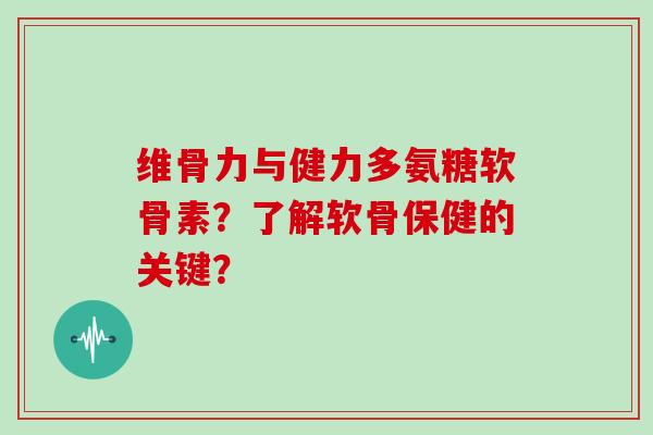 维骨力与健力多氨糖软骨素?了解软骨保健的关键? 维骨力与健力多氨糖软骨素?了解软骨保健的关键?