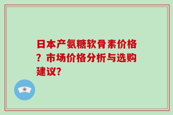 日本产氨糖软骨素价格?市场价格分析与选购建议? 日本产氨糖软骨素价格?市场价格分析与选购建议?