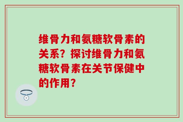 维骨力和氨糖软骨素的关系?探讨维骨力和氨糖软骨素在关节保健中的作用? 维骨力和氨糖软骨素的关系?探讨维骨力和氨糖软骨素在关节保健中的作用?