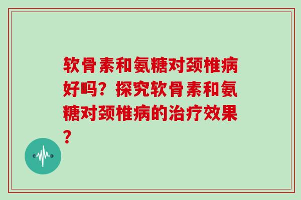 软骨素和氨糖对颈椎好吗?探究软骨素和氨糖对颈椎的效果? 软骨素和氨糖对颈椎好吗?探究软骨素和氨糖对颈椎的效果?