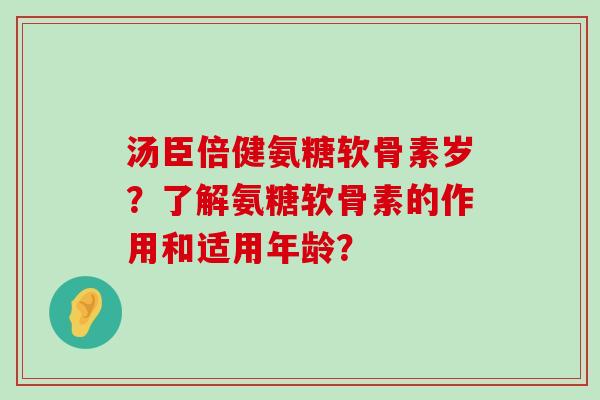 汤臣倍健氨糖软骨素岁?了解氨糖软骨素的作用和适用年龄? 汤臣倍健氨糖软骨素岁?了解氨糖软骨素的作用和适用年龄?