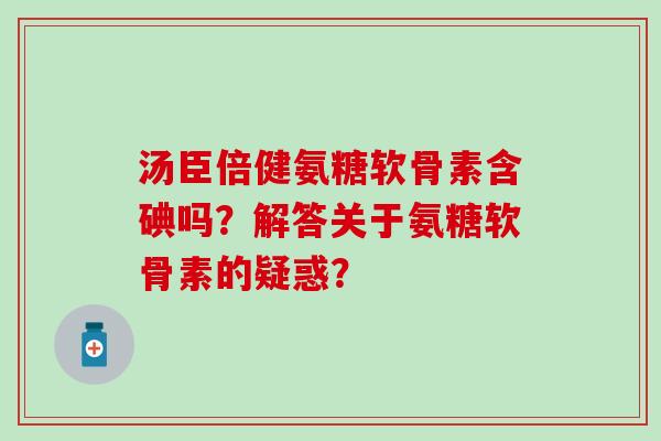 汤臣倍健氨糖软骨素含碘吗?解答关于氨糖软骨素的疑惑? 汤臣倍健氨糖软骨素含碘吗?解答关于氨糖软骨素的疑惑?