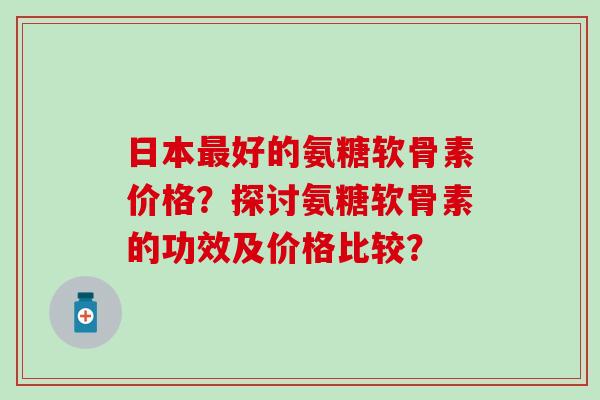 日本好的氨糖软骨素价格？探讨氨糖软骨素的功效及价格比较？