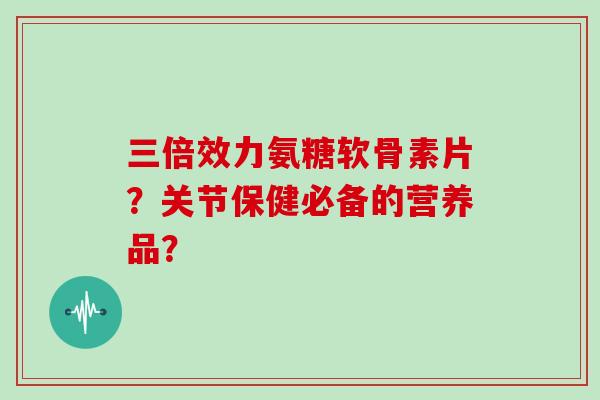 三倍效力氨糖软骨素片?关节保健必备的营养品? 三倍效力氨糖软骨素片?关节保健必备的营养品?