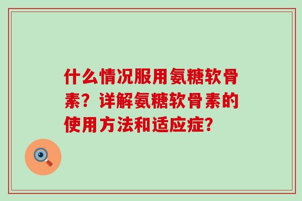 什么情况服用氨糖软骨素?详解氨糖软骨素的使用方法和适应症? 什么情况服用氨糖软骨素?详解氨糖软骨素的使用方法和适应症?