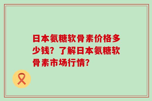 日本氨糖软骨素价格多少钱？了解日本氨糖软骨素市场行情？
