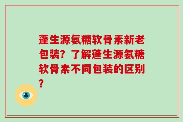 蓬生源氨糖软骨素新老包装?了解蓬生源氨糖软骨素不同包装的区别? 蓬生源氨糖软骨素新老包装?了解蓬生源氨糖软骨素不同包装的区别?
