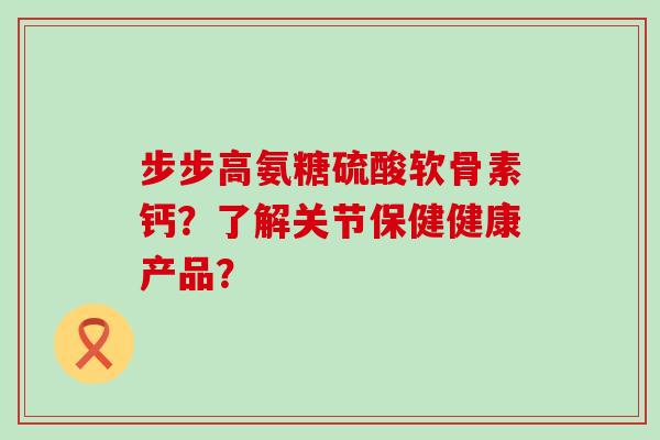 步步高氨糖硫酸软骨素钙？了解关节保健健康产品？